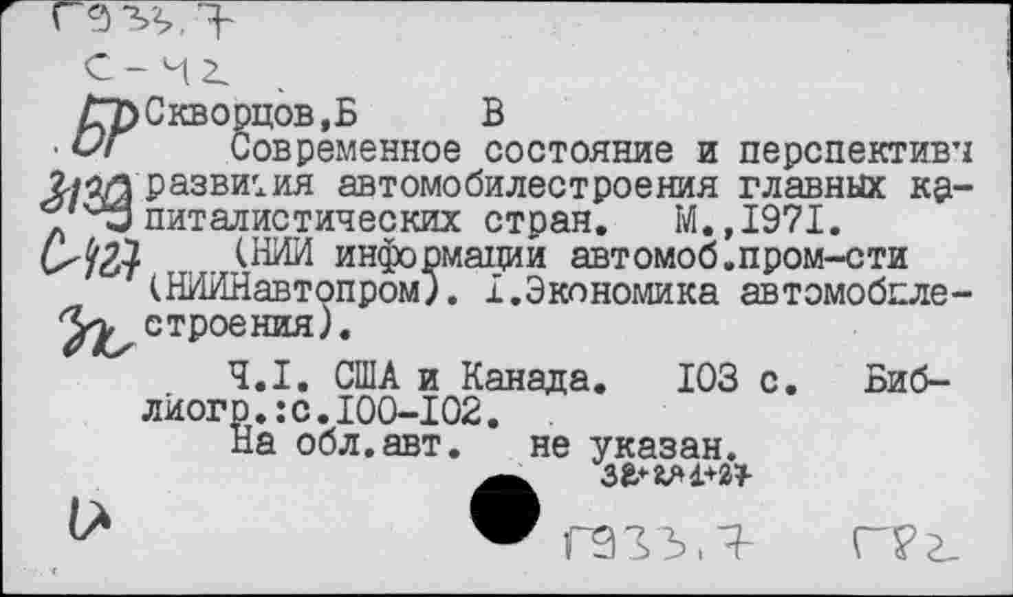 ﻿• Современное состояние и перспектив’! развития автомобилестроения главных кр-питалистических стран. М.,1971.
(НИИ информации автомоб.пром-сти (НИИНавтопром). I.Экономика автомобпле-Уу, строения).
4.1. США и Канада. 103 с лйогр.:с.100-102.
На обл.авт. не указан.
Биб-